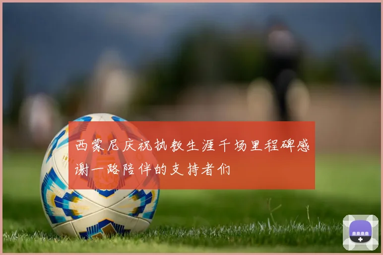 西蒙尼庆祝执教生涯千场里程碑感谢一路陪伴的支持者们