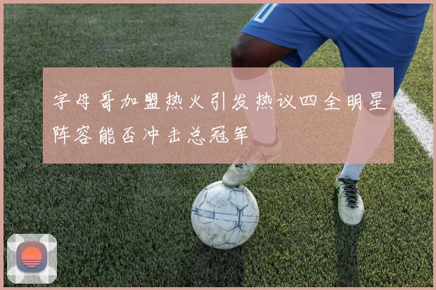 字母哥加盟热火引发热议四全明星阵容能否冲击总冠军