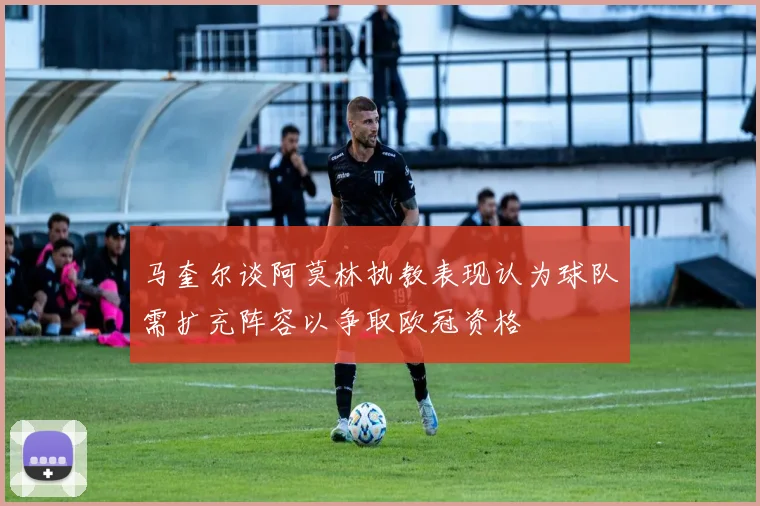 马奎尔谈阿莫林执教表现认为球队需扩充阵容以争取欧冠资格