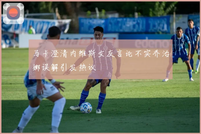 马卡澄清内维斯女友言论不实乔治娜误解引发热议