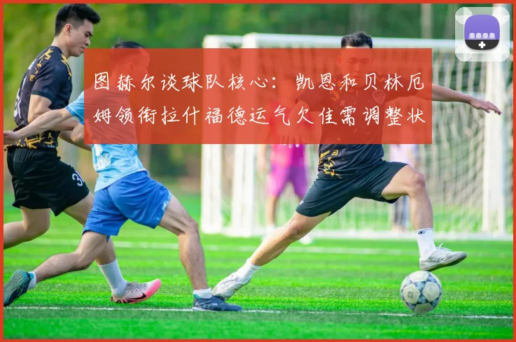 图赫尔谈球队核心：凯恩和贝林厄姆领衔拉什福德运气欠佳需调整状态