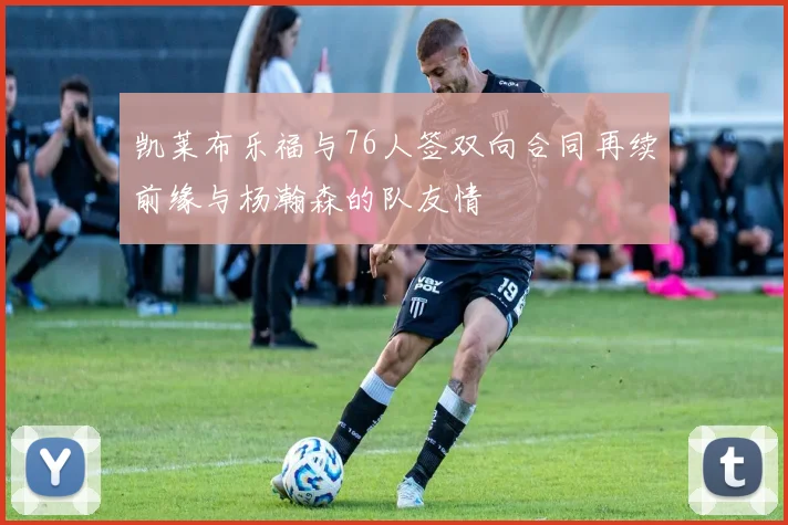 凯莱布乐福与76人签双向合同再续前缘与杨瀚森的队友情