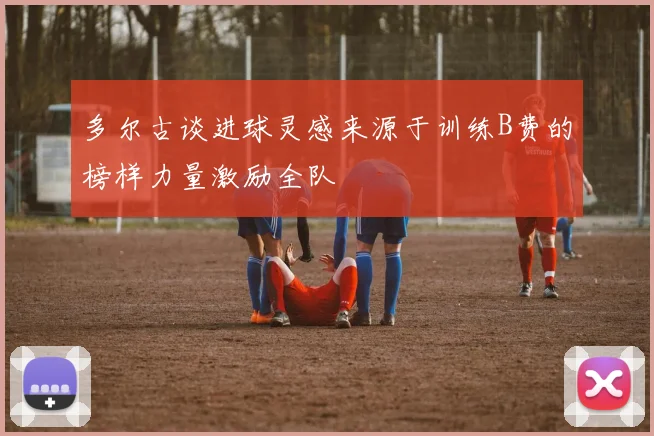 多尔古谈进球灵感来源于训练B费的榜样力量激励全队
