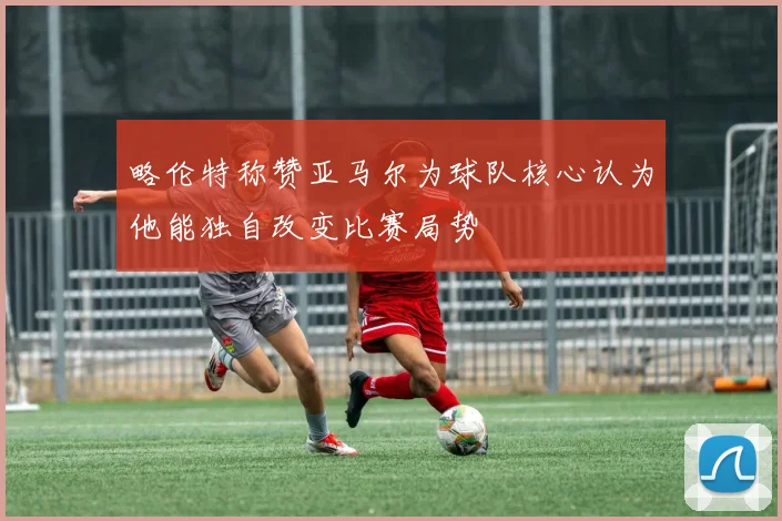 略伦特称赞亚马尔为球队核心认为他能独自改变比赛局势