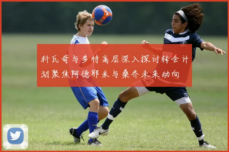 科瓦奇与多特高层深入探讨转会计划聚焦阿德耶米与桑乔未来动向