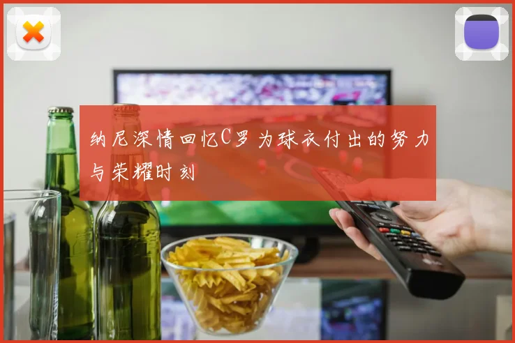 纳尼深情回忆C罗为球衣付出的努力与荣耀时刻