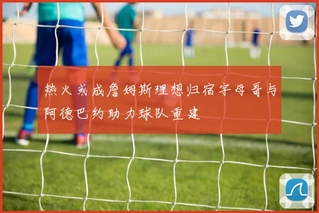 热火或成詹姆斯理想归宿字母哥与阿德巴约助力球队重建
