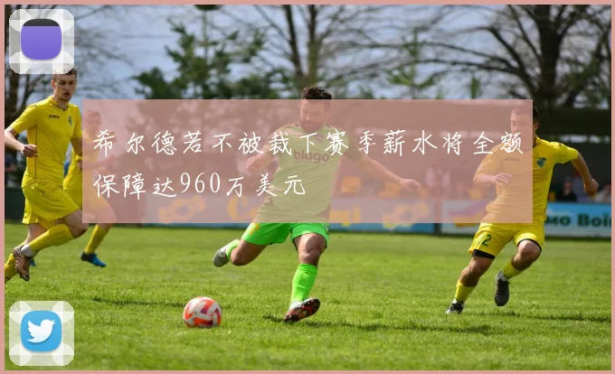 希尔德若不被裁下赛季薪水将全额保障达960万美元