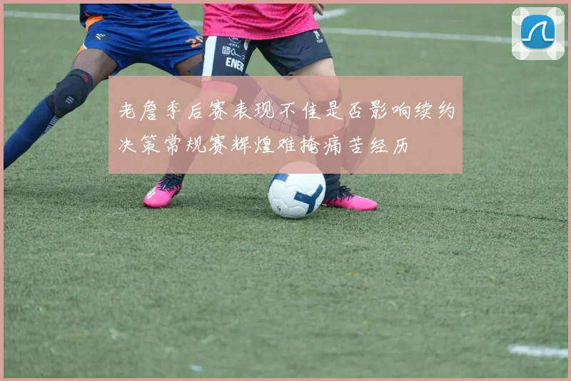 老詹季后赛表现不佳是否影响续约决策常规赛辉煌难掩痛苦经历