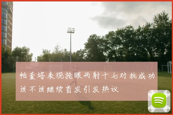 帕奎塔表现抢眼两射十七对抗成功该不该继续首发引发热议