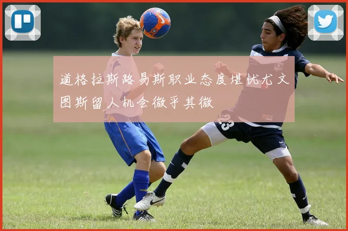 道格拉斯路易斯职业态度堪忧尤文图斯留人机会微乎其微
