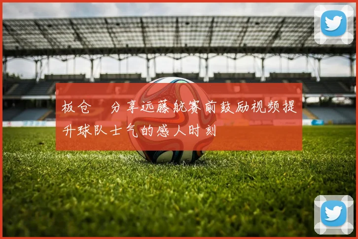 板仓滉分享远藤航赛前鼓励视频提升球队士气的感人时刻