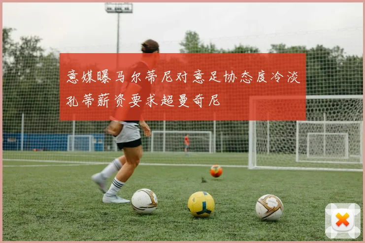 意媒曝马尔蒂尼对意足协态度冷淡孔蒂薪资要求超曼奇尼