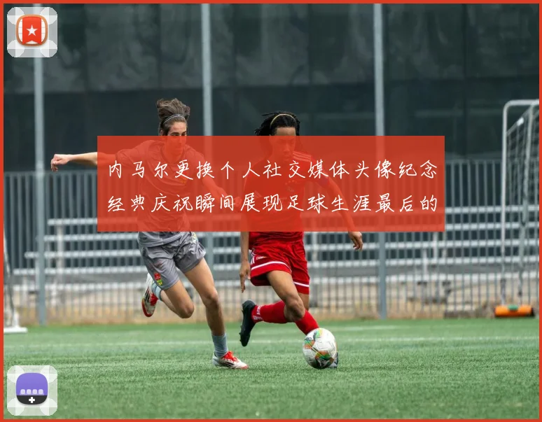 内马尔更换个人社交媒体头像纪念经典庆祝瞬间展现足球生涯最后的辉煌时刻